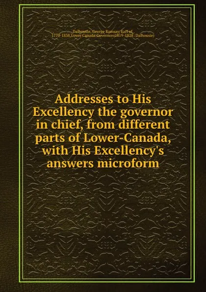 Обложка книги Addresses to His Excellency the governor in chief, from different parts of Lower-Canada, with His Excellency.s answers microform, George Ramsay Dalhousie