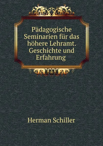Обложка книги Padagogische Seminarien fur das hohere Lehramt. Geschichte und Erfahrung ., Herman Schiller