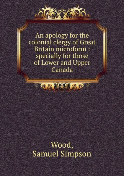 Обложка книги An apology for the colonial clergy of Great Britain microform : specially for those of Lower and Upper Canada, Samuel Simpson Wood