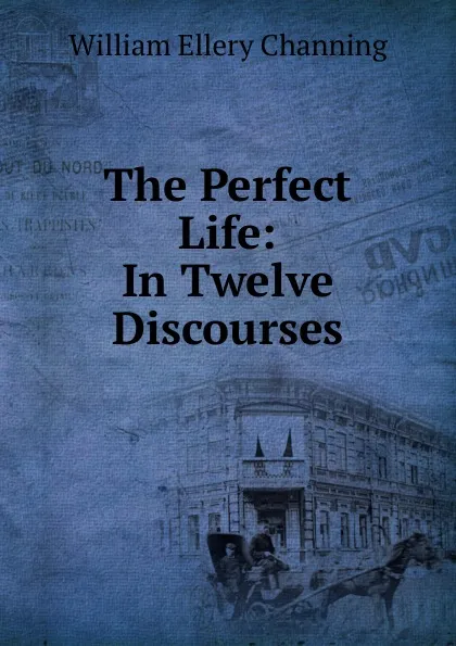 Обложка книги The Perfect Life: In Twelve Discourses, William Ellery Channing