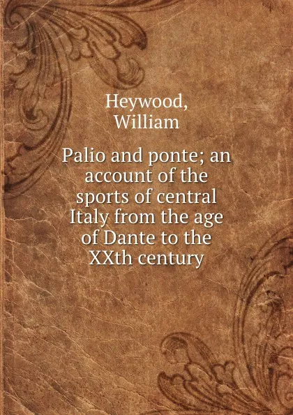 Обложка книги Palio and ponte; an account of the sports of central Italy from the age of Dante to the XXth century, William Heywood