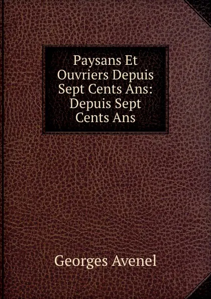 Обложка книги Paysans Et Ouvriers Depuis Sept Cents Ans: Depuis Sept Cents Ans, Georges Avenel