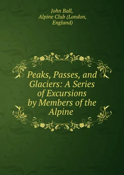 Обложка книги Peaks, Passes, and Glaciers: A Series of Excursions by Members of the Alpine ., John Ball