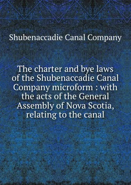 Обложка книги The charter and bye laws of the Shubenaccadie Canal Company microform : with the acts of the General Assembly of Nova Scotia, relating to the canal, Shubenaccadie Canal