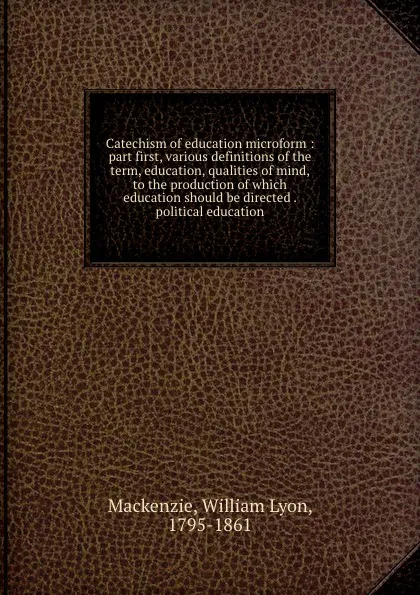 Обложка книги Catechism of education microform : part first, various definitions of the term, education, qualities of mind, to the production of which education should be directed . political education, William Lyon Mackenzie