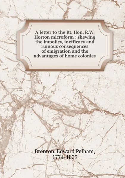 Обложка книги A letter to the Rt. Hon. R.W. Horton microform : shewing the impolicy, inefficacy and ruinous consequences of emigration and the advantages of home colonies, Edward Pelham Brenton