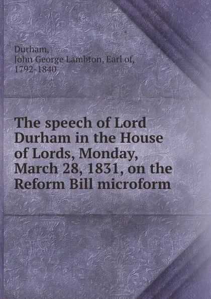 Обложка книги The speech of Lord Durham in the House of Lords, Monday, March 28, 1831, on the Reform Bill microform, John George Lambton Durham