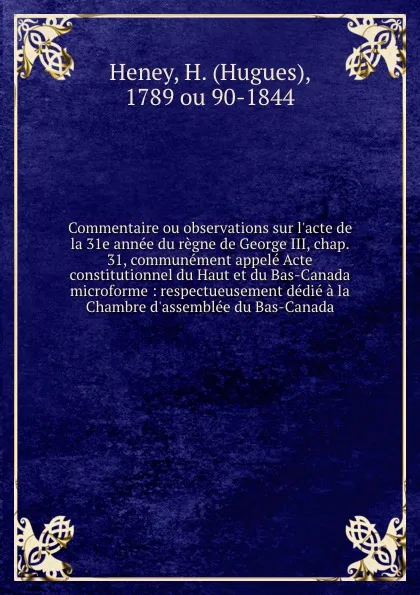 Обложка книги Commentaire ou observations sur l.acte de la 31e annee du regne de George III, chap. 31, communement appele Acte constitutionnel du Haut et du Bas-Canada microforme : respectueusement dedie a la Chambre d.assemblee du Bas-Canada, Hugues Heney