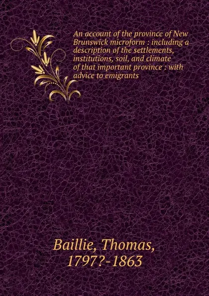 Обложка книги An account of the province of New Brunswick microform : including a description of the settlements, institutions, soil, and climate of that important province : with advice to emigrants, Thomas Baillie