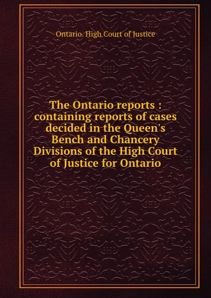 Обложка книги The Ontario reports : containing reports of cases decided in the Queen.s Bench and Chancery Divisions of the High Court of Justice for Ontario, Ontario. High Court of Justice