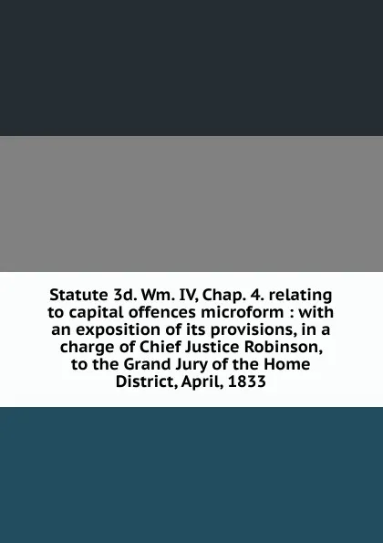 Обложка книги Statute 3d. Wm. IV, Chap. 4. relating to capital offences microform : with an exposition of its provisions, in a charge of Chief Justice Robinson, to the Grand Jury of the Home District, April, 1833, John Beverley Robinson