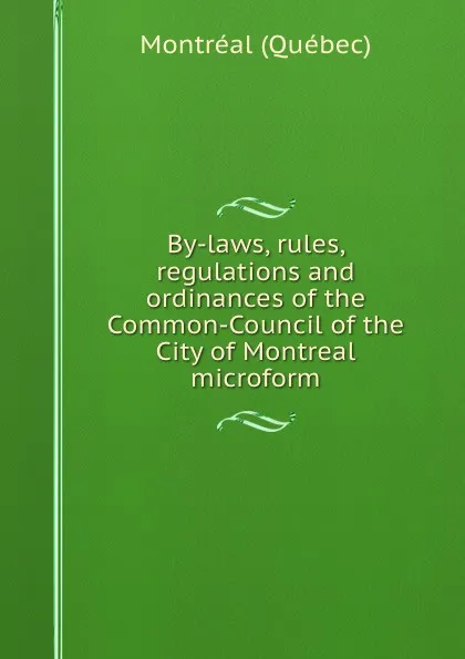 Обложка книги By-laws, rules, regulations and ordinances of the Common-Council of the City of Montreal microform, Montréal Québec