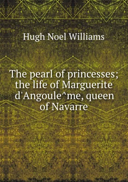 Обложка книги The pearl of princesses; the life of Marguerite d.Angouleme, queen of Navarre, H. Noel Williams