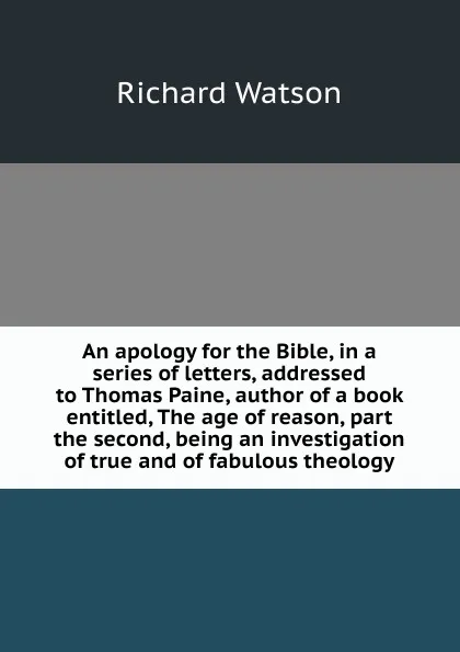 Обложка книги An apology for the Bible, in a series of letters, addressed to Thomas Paine, author of a book entitled, The age of reason, part the second, being an investigation of true and of fabulous theology, Richard Watson