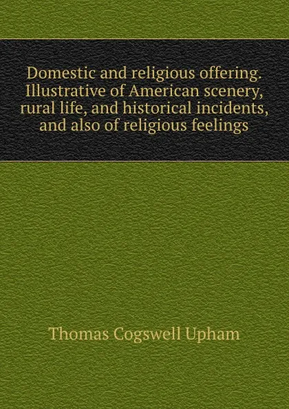 Обложка книги Domestic and religious offering. Illustrative of American scenery, rural life, and historical incidents, and also of religious feelings, Upham Thomas Cogswell