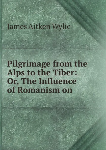 Обложка книги Pilgrimage from the Alps to the Tiber: Or, The Influence of Romanism on ., James Aitken Wylie