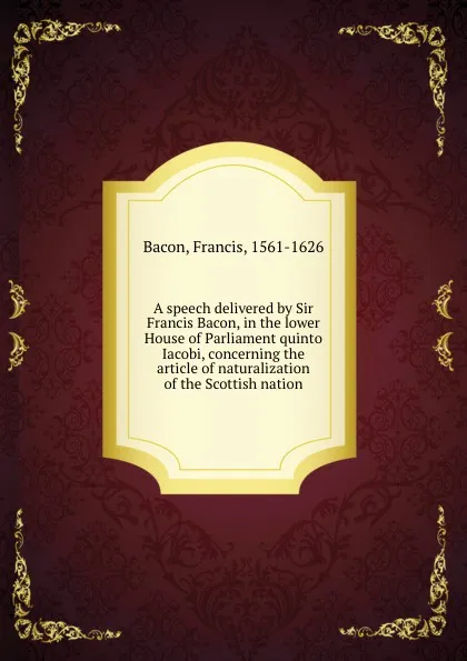Обложка книги A speech delivered by Sir Francis Bacon, in the lower House of Parliament quinto Iacobi, concerning the article of naturalization of the Scottish nation, Фрэнсис Бэкон