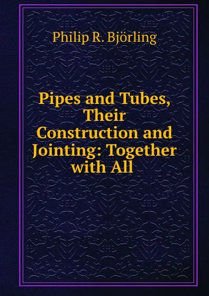 Обложка книги Pipes and Tubes, Their Construction and Jointing: Together with All ., Philip R. Björling