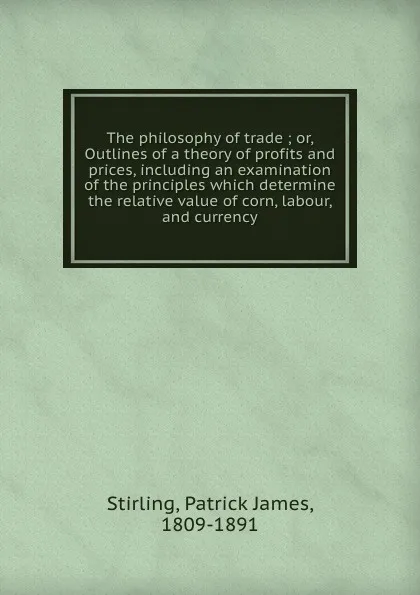 Обложка книги The philosophy of trade ; or, Outlines of a theory of profits and prices, including an examination of the principles which determine the relative value of corn, labour, and currency, Patrick James Stirling