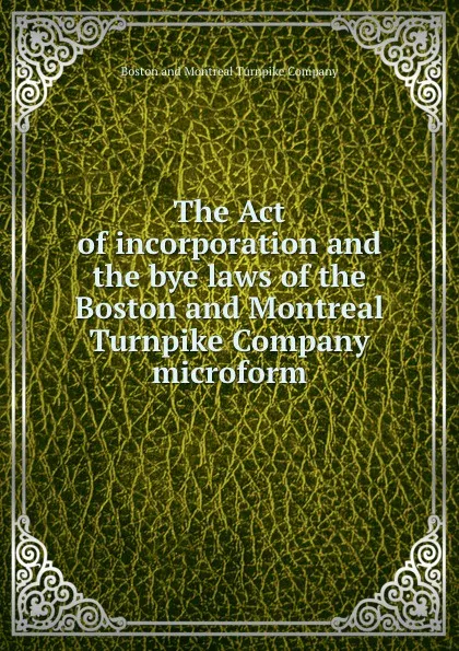 Обложка книги The Act of incorporation and the bye laws of the Boston and Montreal Turnpike Company microform, Boston and Montreal Turnpike