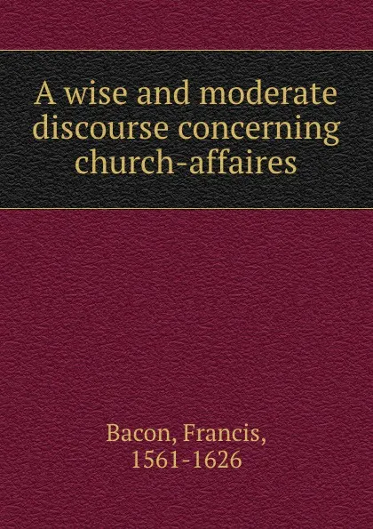 Обложка книги A wise and moderate discourse concerning church-affaires, Фрэнсис Бэкон