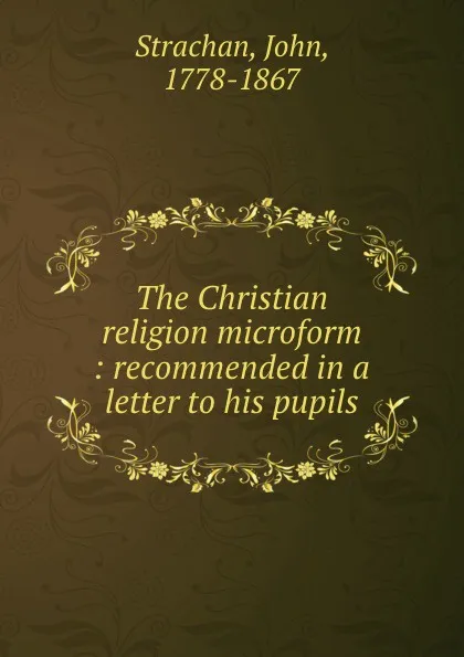 Обложка книги The Christian religion microform : recommended in a letter to his pupils, John Strachan