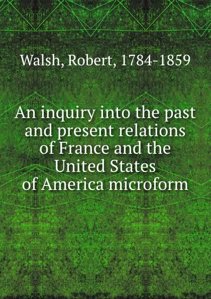 Обложка книги An inquiry into the past and present relations of France and the United States of America microform, Robert Walsh