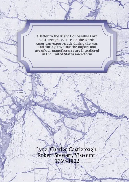 Обложка книги A letter to the Right Honourable Lord Castlereagh, .c. .c. .c. on the North American export-trade during the war, and during any time the import and use of our manufactures are interdicted in the United States microform, Charles Lyne