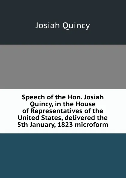 Обложка книги Speech of the Hon. Josiah Quincy, in the House of Representatives of the United States, delivered the 5th January, 1823 microform, Josiah Quincy