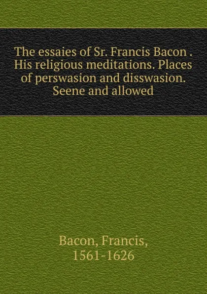 Обложка книги The essaies of Sr. Francis Bacon . His religious meditations. Places of perswasion and disswasion. Seene and allowed, Фрэнсис Бэкон
