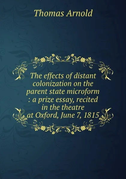 Обложка книги The effects of distant colonization on the parent state microform : a prize essay, recited in the theatre at Oxford, June 7, 1815, Thomas Arnold