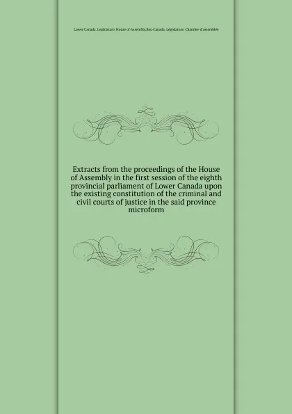 Обложка книги Extracts from the proceedings of the House of Assembly in the first session of the eighth provincial parliament of Lower Canada upon the existing constitution of the criminal and civil courts of justice in the said province microform, Lower Canada. Legislature. House of Assembly