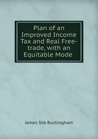 Обложка книги Plan of an Improved Income Tax and Real Free-trade, with an Equitable Mode ., Buckingham James Silk