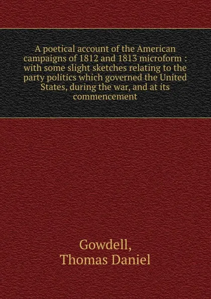 Обложка книги A poetical account of the American campaigns of 1812 and 1813 microform : with some slight sketches relating to the party politics which governed the United States, during the war, and at its commencement, Thomas Daniel Gowdell