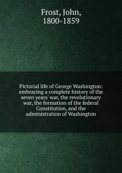 Обложка книги Pictorial life of George Washington: embracing a complete history of the seven years. war, the revolutionary war, the formation of the federal Constitution, and the administration of Washington, John Frost