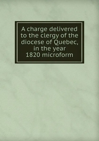 Обложка книги A charge delivered to the clergy of the diocese of Quebec, in the year 1820 microform, Jacob Mountain