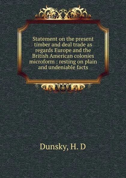 Обложка книги Statement on the present timber and deal trade as regards Europe and the British American colonies microform : resting on plain and undeniable facts, H.D. Dunsky