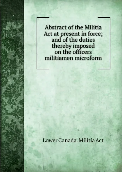 Обложка книги Abstract of the Militia Act at present in force; and of the duties thereby imposed on the officers . militiamen microform, Lower Canada. Militia Act