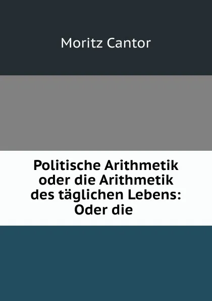 Обложка книги Politische Arithmetik oder die Arithmetik des taglichen Lebens: Oder die ., Moritz Cantor