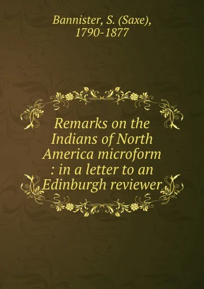 Обложка книги Remarks on the Indians of North America microform : in a letter to an Edinburgh reviewer, Saxe Bannister