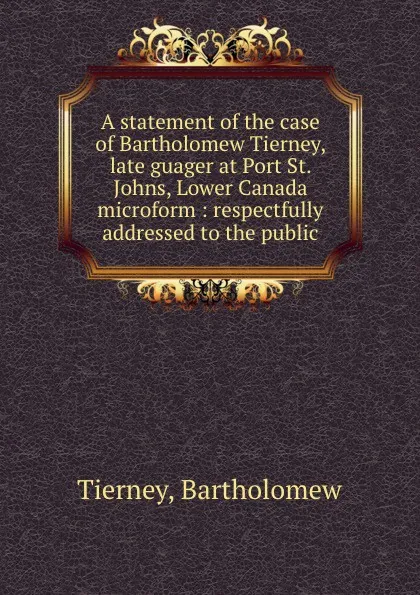 Обложка книги A statement of the case of Bartholomew Tierney, late guager at Port St. Johns, Lower Canada microform : respectfully addressed to the public, Bartholomew Tierney