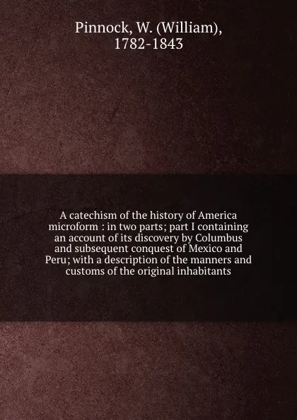 Обложка книги A catechism of the history of America microform : in two parts; part I containing an account of its discovery by Columbus and subsequent conquest of Mexico and Peru; with a description of the manners and customs of the original inhabitants, William Pinnock