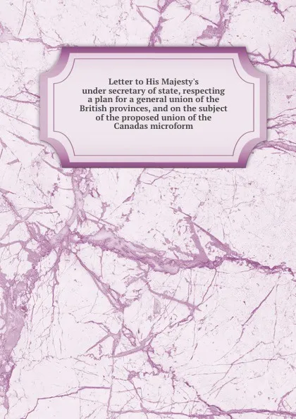 Обложка книги Letter to His Majesty.s under secretary of state, respecting a plan for a general union of the British provinces, and on the subject of the proposed union of the Canadas microform, James Stuart