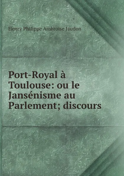 Обложка книги Port-Royal a Toulouse: ou le Jansenisme au Parlement; discours, Henry Philippe Ambroise Jaudon