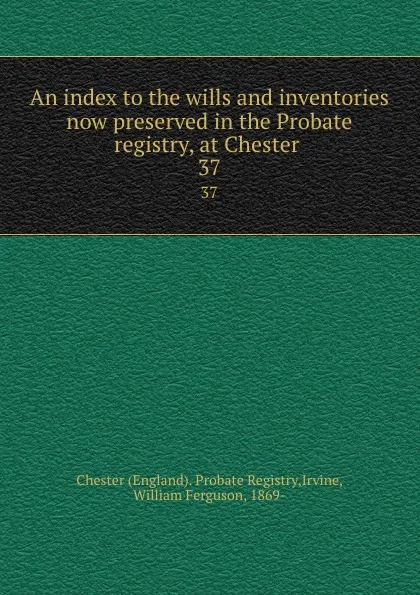 Обложка книги An index to the wills and inventories now preserved in the Probate registry, at Chester . 37, William Ferguson Irvine