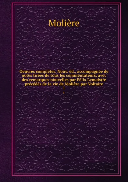 Обложка книги Oeuvres completes. Nouv. ed., accompagnee de notes tirees de tous les commentateurs, avec des remarques nouvelles par Felix Lemaistre precedes de la vie de Moliere par Voltaire. 1, Molière