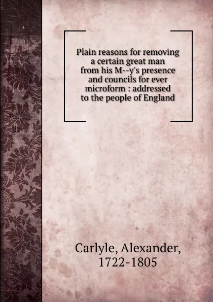 Обложка книги Plain reasons for removing a certain great man from his M--y.s presence and councils for ever microform : addressed to the people of England, Alexander Carlyle