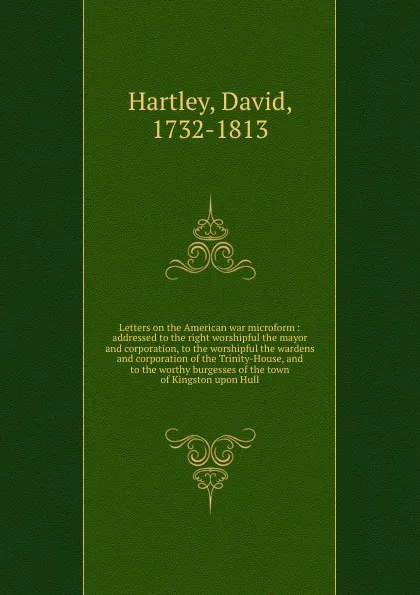 Обложка книги Letters on the American war microform : addressed to the right worshipful the mayor and corporation, to the worshipful the wardens and corporation of the Trinity-House, and to the worthy burgesses of the town of Kingston upon Hull, David Hartley