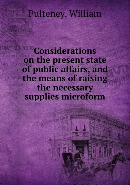 Обложка книги Considerations on the present state of public affairs, and the means of raising the necessary supplies microform, William Pulteney