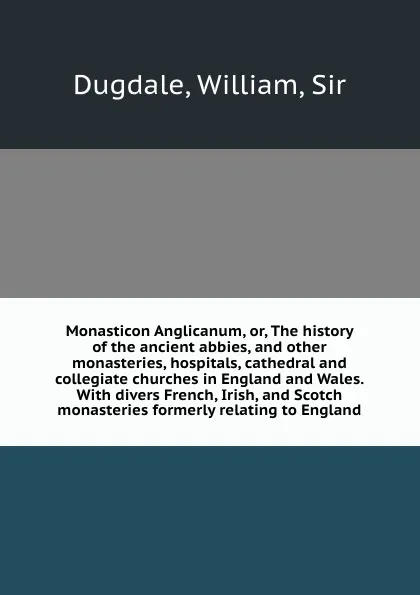 Обложка книги Monasticon Anglicanum, or, The history of the ancient abbies, and other monasteries, hospitals, cathedral and collegiate churches in England and Wales. With divers French, Irish, and Scotch monasteries formerly relating to England, William Dugdale